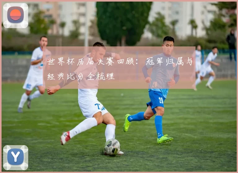 世界杯历届决赛回顾：冠军归属与经典比分全梳理