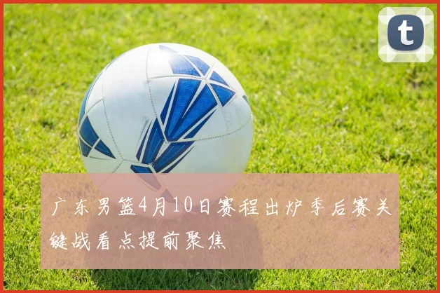 广东男篮4月10日赛程出炉季后赛关键战看点提前聚焦