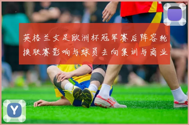 英格兰女足欧洲杯冠军赛后阵容轮换联赛影响与球员去向集训与商业价值