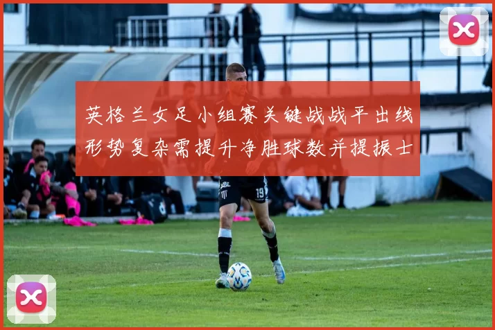 英格兰女足小组赛关键战战平出线形势复杂需提升净胜球数并提振士气