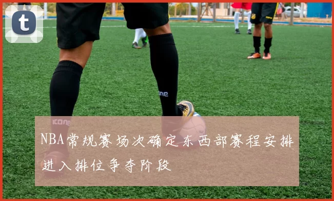 NBA常规赛场次确定东西部赛程安排进入排位争夺阶段