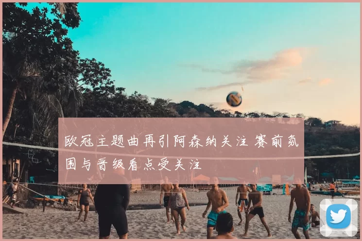 欧冠主题曲再引阿森纳关注 赛前氛围与晋级看点受关注