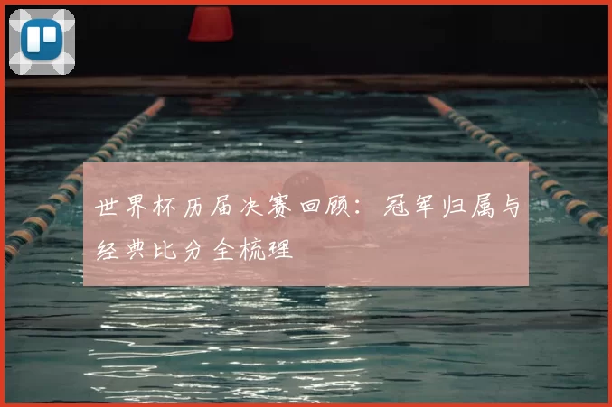 世界杯历届决赛回顾：冠军归属与经典比分全梳理