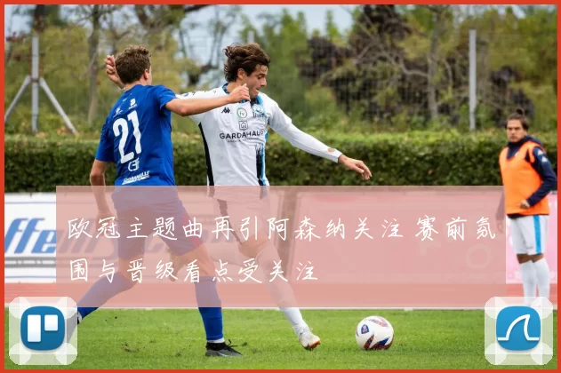 欧冠主题曲再引阿森纳关注 赛前氛围与晋级看点受关注