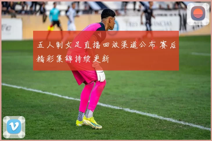 五人制女足直播回放渠道公布 赛后精彩集锦持续更新