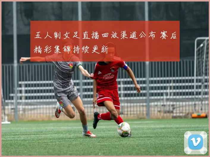 五人制女足直播回放渠道公布 赛后精彩集锦持续更新