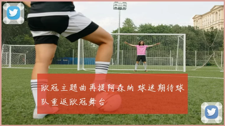 欧冠主题曲再提阿森纳 球迷期待球队重返欧冠舞台