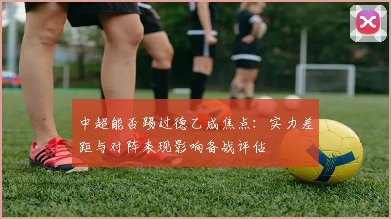 中超能否踢过德乙成焦点：实力差距与对阵表现影响备战评估