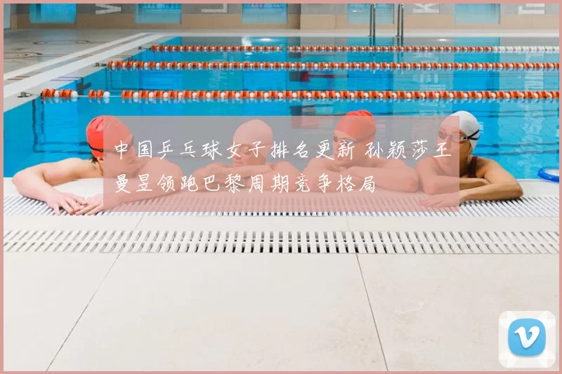 中国乒乓球女子排名更新 孙颖莎王曼昱领跑巴黎周期竞争格局