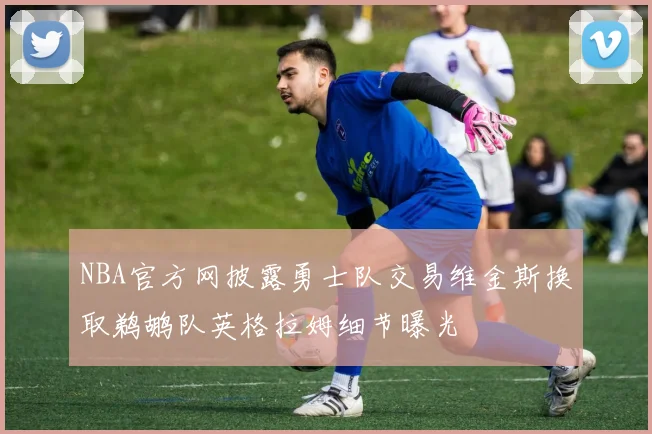 NBA官方网披露勇士队交易维金斯换取鹈鹕队英格拉姆细节曝光