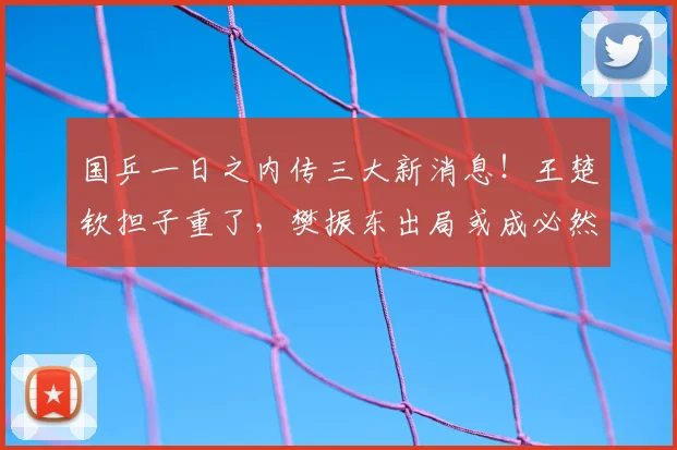 国乒一日之内传三大新消息！王楚钦担子重了，樊振东出局或成必然
