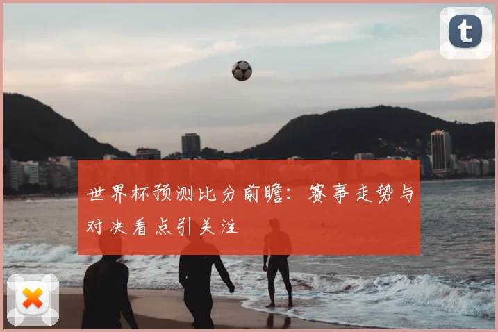 世界杯预测比分前瞻：赛事走势与对决看点引关注