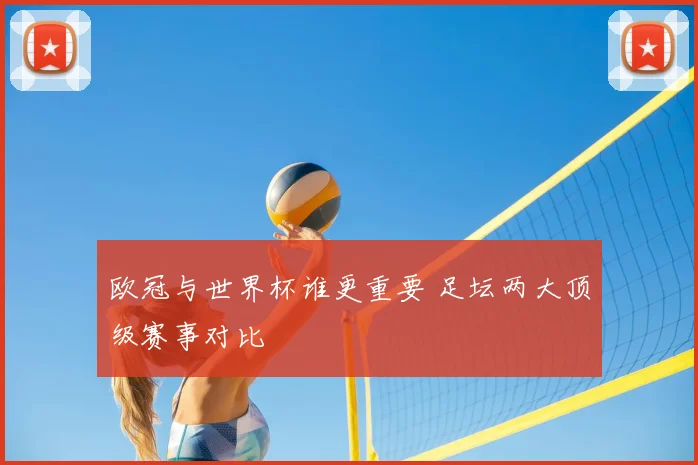 欧冠与世界杯谁更重要 足坛两大顶级赛事对比
