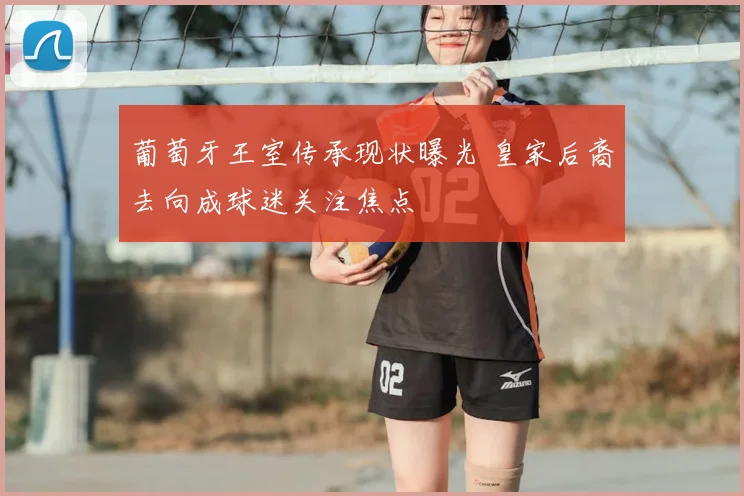 葡萄牙王室传承现状曝光 皇家后裔去向成球迷关注焦点